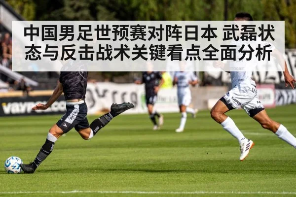 中国男足世预赛对阵日本 武磊状态与反击战术关键看点全面分析
