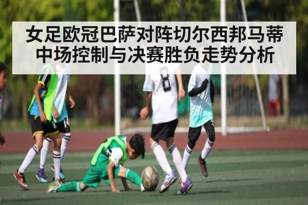 女足欧冠巴萨对阵切尔西邦马蒂中场控制与决赛胜负走势分析