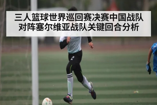 三人篮球世界巡回赛决赛中国战队对阵塞尔维亚战队关键回合分析