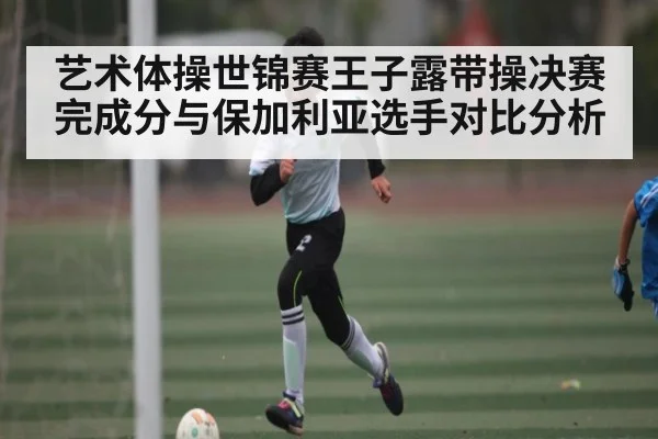 艺术体操世锦赛王子露带操决赛完成分与保加利亚选手对比分析